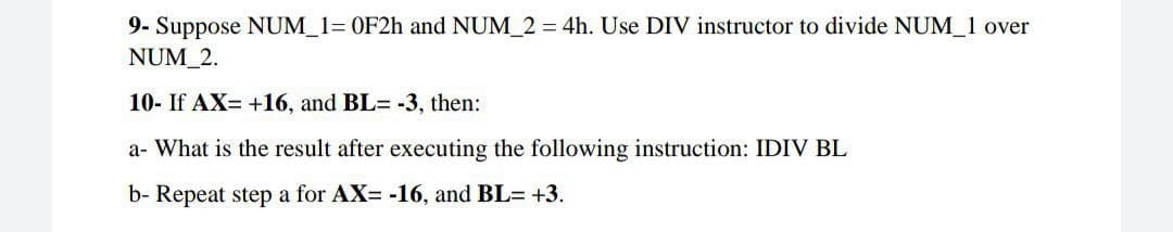 9- Suppose NUM_1= 0F2h and NUM_2 = 4h. Use DIV instructor to divide NUM_1 over
NUM_2.
10- If AX= +16, and BL= -3, then:
a- What is the result after executing the following instruction: IDIV BL
b- Repeat step a for AX= -16, and BL= +3.
