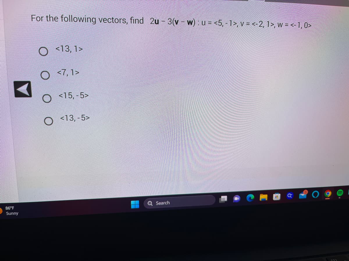 86°F
Sunny
For the following vectors, find 2u - 3(v - w): u = <5, - 1>, v = <-2, 1>, w = <- 1,0>
O <13, 1>
O <7,1>
O <15, -5>
O <13, -5>
Search
C.