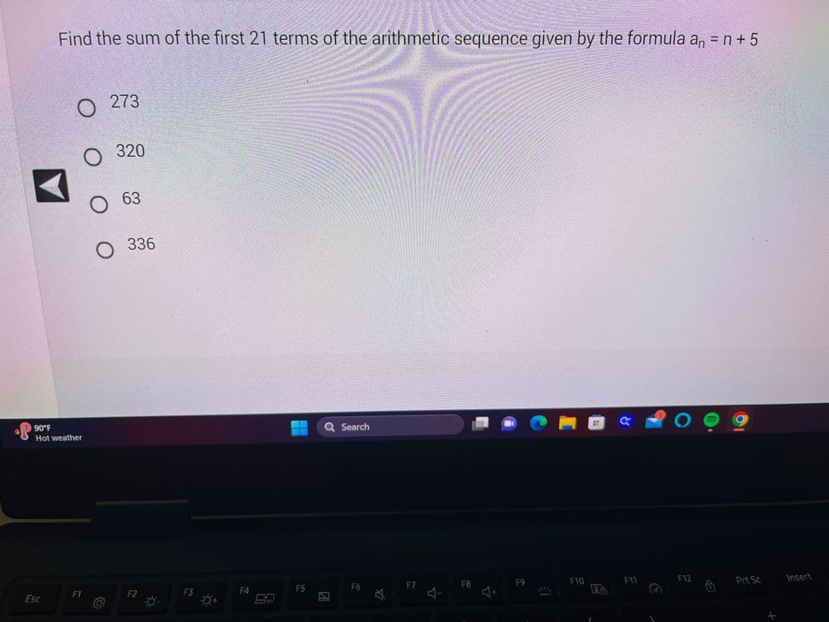 Find the sum of the first 21 terms of the arithmetic sequence given by the formula an = n +5
Esc
O
90°F
Hot weather
273
O
O 63
O
F1
320
336
F2
F3
F4
F5
Search
F6
F7
다
F8
G
F9
F10
28
F11
O
F12
Prt Sc
سم سے
Insert