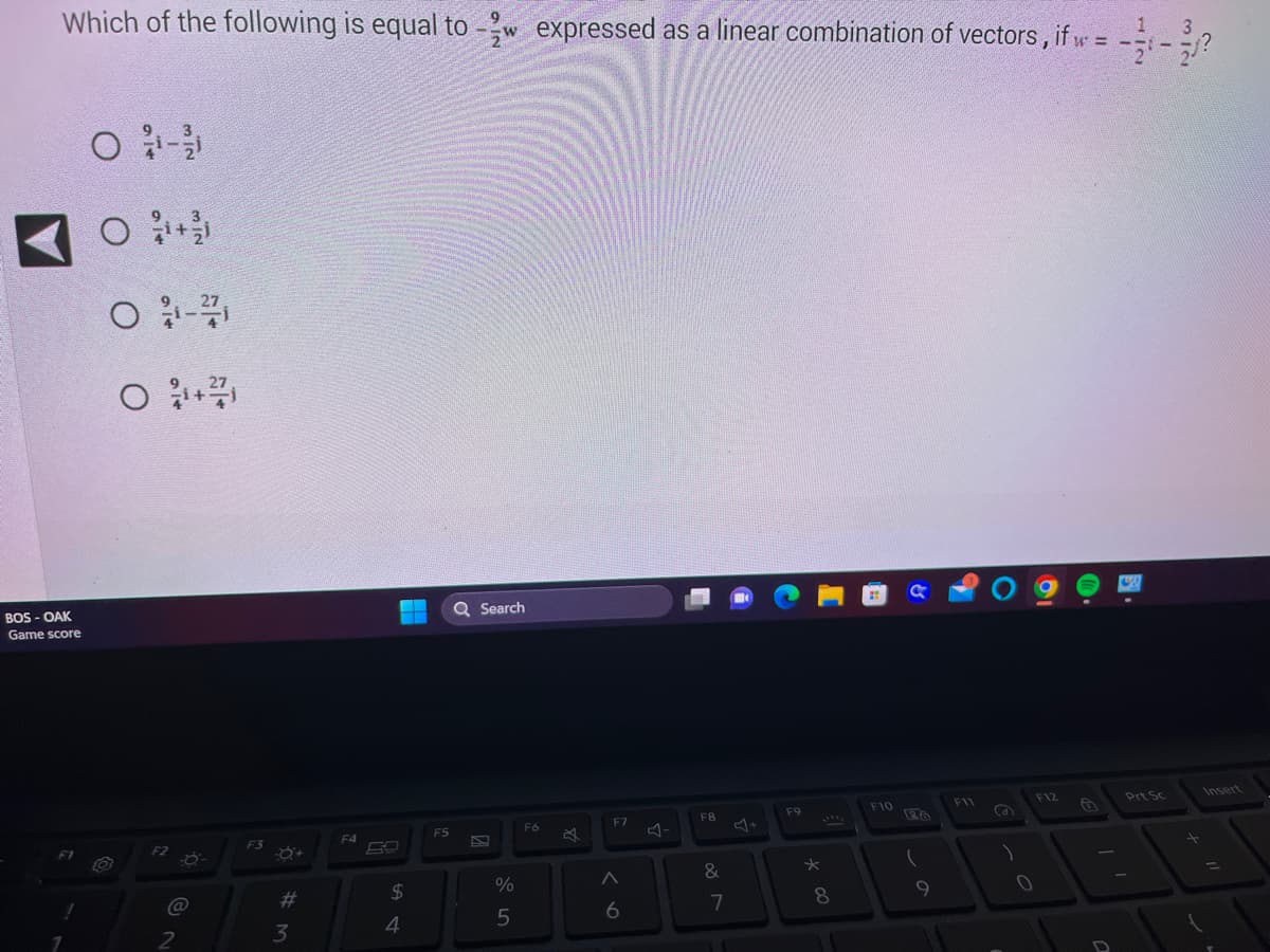 Which of the following is equal to expressed as a linear combination of vectors, if w = -=-₁?
BOS - OAK
Game score
1
O 1-1/1
O+
O 1-27
O +/
O
F2
@
2
F3
#
3
F4
$
4
F5
W
Q Search
%
5
Fó
B
F7
A
6
F8
&
7
F9
*
8
F10
26
(
9
F11
S
F12
0
Prt Sc
+
=