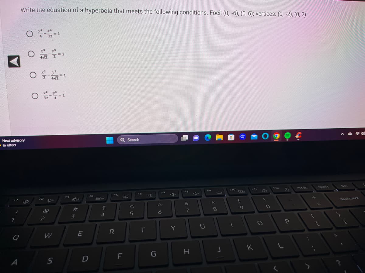 Heat advisory
In effect
F1
!
Write the equation of a hyperbola that meets the following conditions. Foci: (0, -6), (0, 6); vertices: (0, -2), (0, 2)
1
0
O /2-2=1
0-2-1
O 2-4=1
O
4 32 1
F2 -
@
2
W
S
=1
F3
-8+
#
3
E
F4
D
$
4
F5
R
Q Search
F
%
5
F6
T
G
F7
6
Y
F8
&
Jeo
7
H
U
F9
★
8
J
F10
1
a
(
9
F11
K
)
O
0
F12
L
P
Prt Sc
11
Backspace