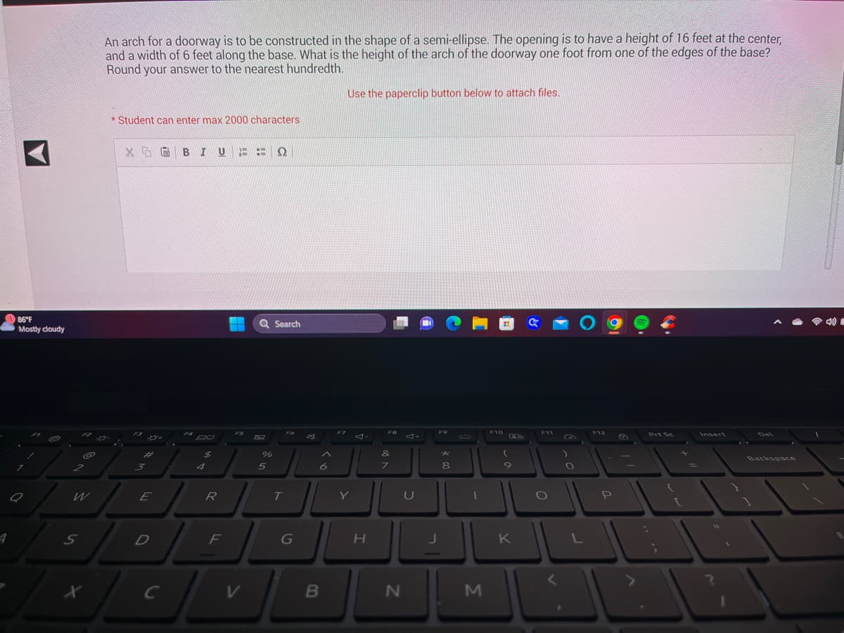 A
86°F
Mostly cloudy
a
FI
1
887
@
2
S
X
An arch for a doorway is to be constructed in the shape of a semi-ellipse. The opening is to have a height of 16 feet at the center,
and a width of 6 feet along the base. What is the height of the arch of the doorway one foot from one of the edges of the base?
Round your answer to the nearest hundredth.
*Student can enter max 2000 characters
XBI U
F3
8+
#
3
E
D
$
4
R
J
с
F
ΕΞΩ
V
Q Search
%
5
Fó
T
A
6
B
F7
Use the paperclip button below to attach files.
Y
H
F8
&
7
N
U
F9
*
8
1
M
F10
9
K
F11
O
L
F12
P
Prt Sc
=
Insert
Backspace
