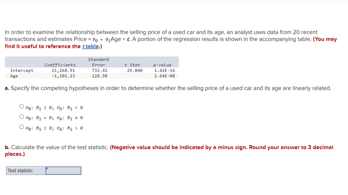 In order to examine the relationship between the selling price of a used car and its age, an analyst uses data from 20 recent
transactions and estimates Price = 60 +6₁ Age + ε. A portion of the regression results is shown in the accompanying table. (You may
find it useful to reference the t table.)
Standard
Error
732.41
128.98
Intercept
Age
a. Specify the competing hypotheses in order to determine whether the selling price of a used car and its age are linearly related.
Coefficients
21,268.91
-1,201.23
Ho: 612 0; HA: 61 < 0
Ho: 61 = 0; HA: 61 0
Ho: 61 ≤ 0; HA: 61 > 0
Test statistic
t Stat
29.040
p-value
1.42E-16
2.64E-08
b. Calculate the value of the test statistic. (Negative value should be indicated by a minus sign. Round your answer to 3 decimal
places.)