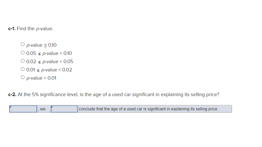 c-1. Find the p-value.
O p-value ≥ 0.10
O 0.05 ≤ p-value < 0.10
O 0.02 s p-value < 0.05
O 0.01 ≤ p-value < 0.02
O p-value < 0.01
c-2. At the 5% significance level, is the age of a used car significant in explaining its selling price?
we
conclude that the age of a used car is significant in explaining its selling price.