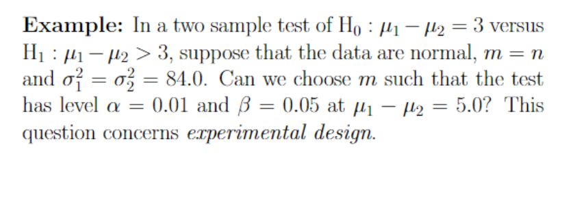 = 3 versus
Example: In a two sample test of Ho: ₁-2
H₁₁-23, suppose that the data are normal, m = n
and o² = 0 = 84.0. Can we choose m such that the test
has level a = 0.01 and 3 = 0.05 at 1₁ - ₂ : 5.0? This
question concerns experimental design.