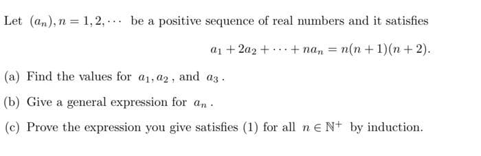 Let (an), n = 1,2,... be a positive sequence of real numbers and it satisfies
a₁ + 2a2 + + nan = n(n+1)(n+2).
(a) Find the values for a₁, a2, and a3.
(b) Give a general expression for an
(c) Prove the expression you give satisfies (1) for all n € N+ by induction.