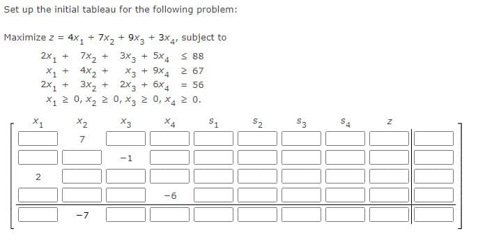 Set up the initial tableau for the following problem:
Maximize z = 4x₁ + 7x₂ + 9x3 + 3x4, subject to
2x₁ + 7x₂ +
3x3 + 5x4
88
X1 +
X3 + 9X4 2 67
2x₂ +
2x3 +
6x4
= 56
X1
2
4x₂ +
3x₂ +
X₁ ≥ 0, X₂ ≥
x₂
7
-7
0, X3 ≥ 0, X4 ≥ 0.
X3
X4
-1
-6
$1
IN
$3
51
4
N