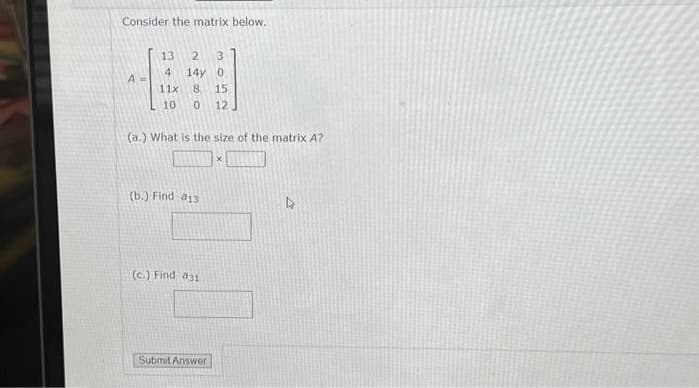 Consider the matrix below.
A =
13 2 3
4
14y 0
11x
8 15
10 0 12
(a.) What is the size of the matrix A?
(b.) Find a13
(c.) Find 831
Submit Answer
x