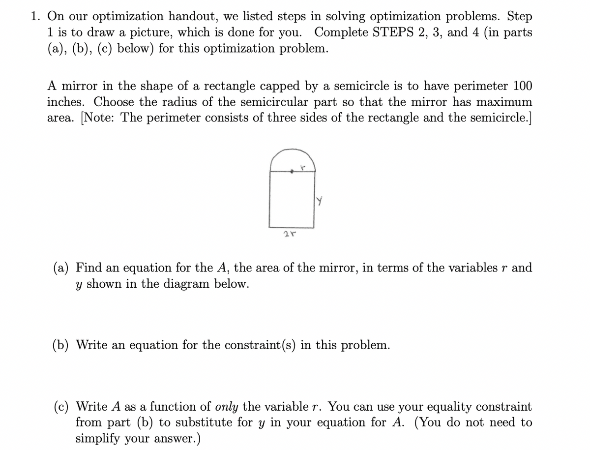 1. On our optimization handout, we listed steps in solving optimization problems. Step
1 is to draw a picture, which is done for you. Complete STEPS 2, 3, and 4 (in parts
(a), (b), (c) below) for this optimization problem.
A mirror in the shape of a rectangle capped by a semicircle is to have perimeter 100
inches. Choose the radius of the semicircular part so that the mirror has maximum
area. [Note: The perimeter consists of three sides of the rectangle and the semicircle.]
21
(a) Find an equation for the A, the area of the mirror, in terms of the variables r and
y shown in the diagram below.
(b) Write an equation for the constraint (s) in this problem.
(c) Write A as a function of only the variable r. You can use your equality constraint
from part (b) to substitute for y in your equation for A. (You do not need to
simplify your answer.)