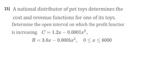 15) A national distributor of pet toys determines the
cost and revenue functions for one of its toys.
Determine the open interval on which the profit functior
is increasing. C = 1.2z – 0.0001a,
R= 3.6a – 0.0005æ², 0<æ< 6000
