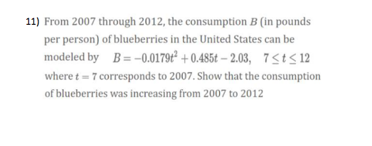 11) From 2007 through 2012, the consumption B (in pounds
per person) of blueberries in the United States can be
modeled by B= -0.0179t² + 0.485t – 2.03, 7<t< 12
where t = 7 corresponds to 2007. Show that the consumption
of blueberries was increasing from 2007 to 2012
