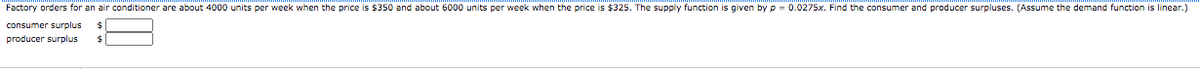Factory orders for an air conditioner are about 4000 units per week when the price is $350 and about 6000 units per week when the price is $325. The supply function is given by p = 0.0275x. Find the consumer and producer surpluses. (Assume the demand function is linear.)
consumer surplus
producer surplus
