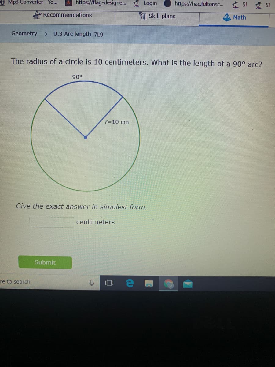 : Mp3 Converter - Yo...
https://flag-designe... Login
https://hac.fultonsc. I SI SI
Recommendations
A Skill plans
Math
Geometry
> U.3 Arc length 7L9
The radius of a circle is 10 centimeters. What is the length of a 90° arc?
90°
r=10 cm
Give the exact answer in simplest form.
centimeters
Submit
re to search
