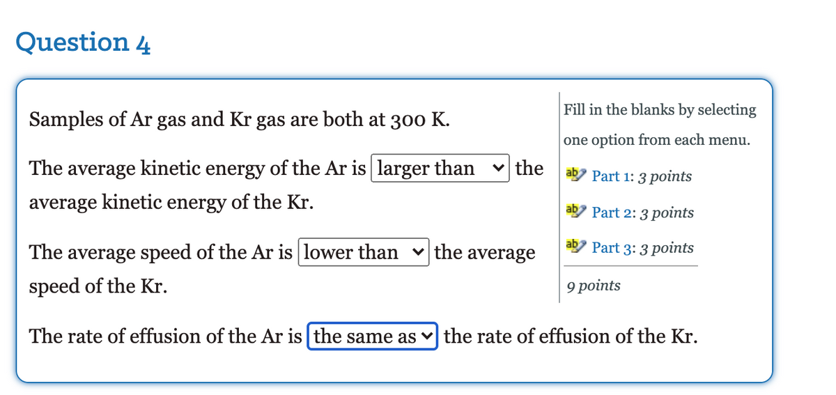 Question 4
Fill in the blanks by selecting
Samples of Ar gas and Kr gas are both at 300 K.
one option from each menu.
The average kinetic energy of the Ar is larger than
v the
Part 1: 3 points
average kinetic energy of the Kr.
ab
Part 2: 3 points
The
average speed of the Ar is lower than v the average
Part 3: 3 points
speed of the Kr.
9 points
The rate of effusion of the Ar is the same as v the rate of effusion of the Kr.
