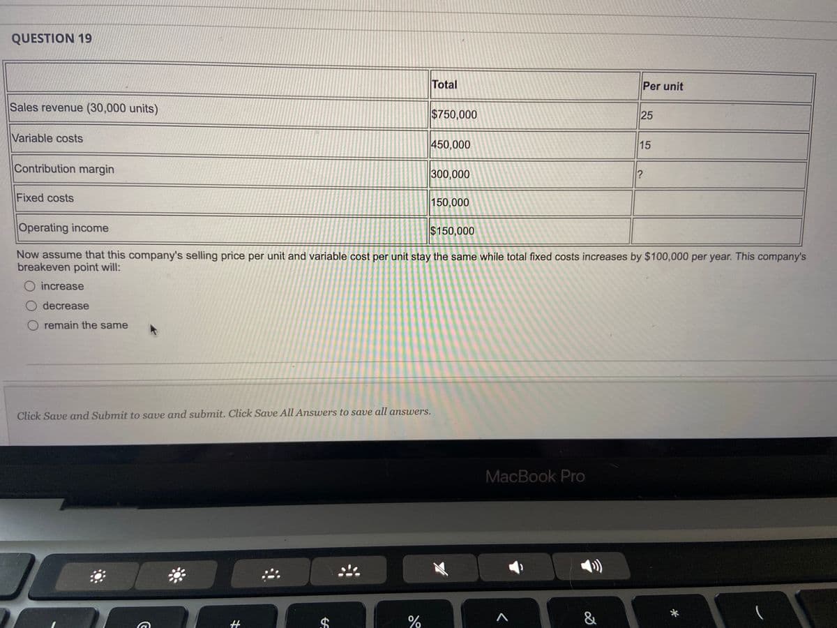 ### Question 19

#### Table Data:
| Description                      | Total   | Per unit  |
|----------------------------------|---------|-----------|
| **Sales revenue (30,000 units)** | $750,000| $25       |
| **Variable costs**               | $450,000| $15       |
| **Contribution margin**          | $300,000| ?         |
| **Fixed costs**                  | $150,000|           |
| **Operating income**             | $150,000|           |

Now assume that this company's selling price per unit and variable cost per unit stay the same while total fixed costs increase by $100,000 per year. This company’s breakeven point will:
- [ ] increase
- [ ] decrease
- [ ] remain the same

---

#### Instruction:
Click **Save and Submit** to save and submit. Click **Save All Answers** to save all answers.