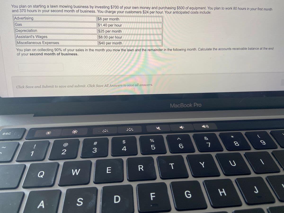 esc
You plan on starting a lawn mowing business by investing $700 of your own money and purchasing $500 of equipment. You plan to work 80 hours in your first month
and 370 hours in your second month of business. You charge your customers $24 per hour. Your anticipated costs include:
Advertising
Gas
Depreciation
Assistant's Wages
Miscellaneous Expenses
You plan on collecting 90% of your sales in the month you mow the lawn and the remainder in the following month. Calculate the accounts receivable balance at the end
of your second month of business.
Click Save and Submit to save and submit. Click Save All Answers to save all answers.
1
Q
A
2
W
$8 per month
$1.40 per hour
$25 per month
$8.00 per hour
$40 per month
S
#
3
E
D
$
4
R
67 dº
%
5
LL
MacBook Pro
T
< 6
G
&
Y
7
H
* 00
8
U
J
o
