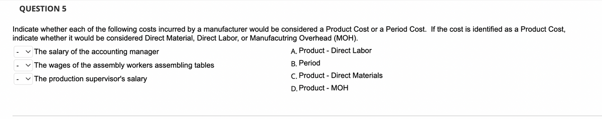 ### QUESTION 5

Indicate whether each of the following costs incurred by a manufacturer would be considered a Product Cost or a Period Cost. If the cost is identified as a Product Cost, indicate whether it would be considered Direct Material, Direct Labor, or Manufacturing Overhead (MOH).

1. **The salary of the accounting manager**
    - Options:
        - A. Product - Direct Labor
        - B. Period
        - C. Product - Direct Materials
        - D. Product - MOH

2. **The wages of the assembly workers assembling tables**
    - Options:
        - A. Product - Direct Labor
        - B. Period
        - C. Product - Direct Materials
        - D. Product - MOH

3. **The production supervisor's salary**
    - Options:
        - A. Product - Direct Labor
        - B. Period
        - C. Product - Direct Materials
        - D. Product - MOH


There are no graphs or diagrams provided in this image. The text contains a multiple-choice question regarding cost classification in manufacturing. Each cost item listed needs to be identified as either a Product Cost or a Period Cost. If classified as a Product Cost, it further needs to be identified as either Direct Material, Direct Labor, or Manufacturing Overhead (MOH).