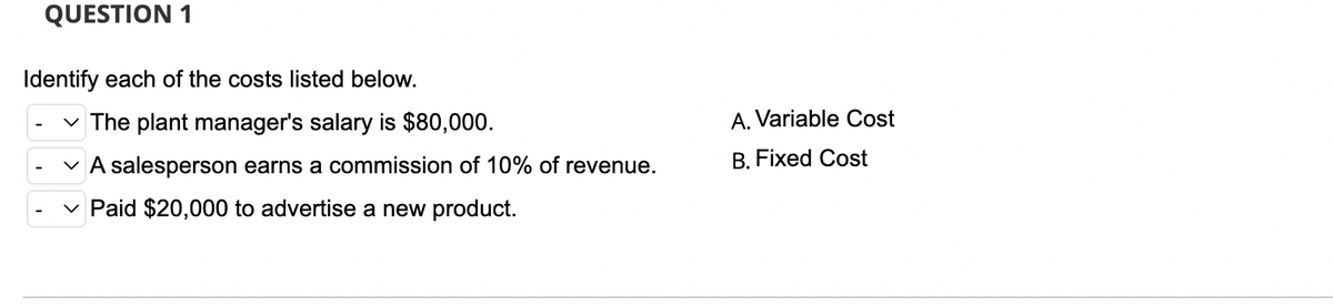 QUESTION 1
Identify each of the costs listed below.
The plant manager's salary is $80,000.
A salesperson earns a commission of 10% of revenue.
Paid $20,000 to advertise a new product.
A. Variable Cost
B. Fixed Cost