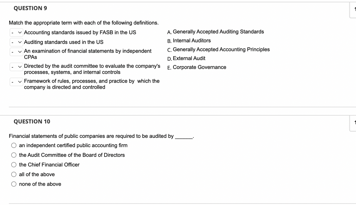 QUESTION 9
Match the appropriate term with each of the following definitions.
✓ Accounting standards issued by FASB in the US
✓ Auditing standards used in the US
An examination of financial statements by independent
CPAS
Directed by the audit committee to evaluate the company's
processes, systems, and internal controls
✓ Framework of rules, processes, and practice by which the
company is directed and controlled
QUESTION 10
Financial statements of public companies are required to be audited by
an independent certified public accounting firm
the Audit Committee of the Board of Directors
the Chief Financial Officer
all of the above
none of the above
A. Generally Accepted Auditing Standards
B. Internal Auditors
C. Generally Accepted Accounting Principles
D. External Audit
E. Corporate Governance