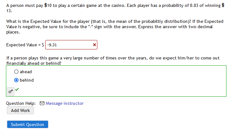 ---

**Casino Game Expected Value Calculation**

**Problem Statement:**

A person must pay $10 to play a certain game at the casino. Each player has a probability of 0.03 of winning $13.

**Question:**

What is the Expected Value for the player (that is, the mean of the probability distribution)? If the Expected Value is negative, be sure to include the "-" sign with the answer. Express the answer with two decimal places.

**Calculation:**

- Expected Value (E) is calculated using the formula:

  \[
  E = ( \text{Probability of Winning} \times \text{Winnings} ) + ( \text{Probability of Losing} \times \text{Loss} )
  \]

- Given:
  - Probability of Winning = 0.03
  - Winnings = $13
  - Probability of Losing = 1 - 0.03 = 0.97
  - Cost to Play (Loss) = -$10

Substitute these into the formula:

  \[
  E = (0.03 \times 13) + (0.97 \times -10) = 0.39 - 9.7 = -9.31
  \]

  The Expected Value is **-9.31**.

**Answer Validation:**

- The provided answer is marked incorrect with a red 'X'.

**Follow-up Question:**

If a person plays this game a very large number of times over the years, do we expect him/her to come out financially ahead or behind?

- Options:
  - ☐ ahead
  - ☑ behind

  Selected answer: behind, marked correct with a green check.

**Additional Resources:**

- Question Help:
  - Message instructor
  - Add Work

---

