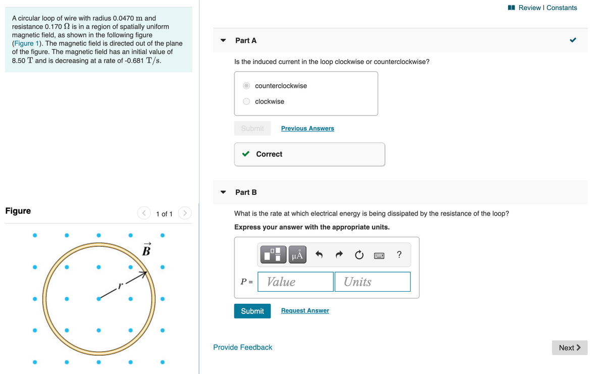 I Review I Constants
A circular loop of wire with radius 0.0470 m and
resistance 0.170 N is in a region of spatially uniform
magnetic field, as shown in the following figure
(Figure 1). The magnetic field is directed out of the plane
of the figure. The magnetic field has an initial value of
8.50 T and is decreasing at a rate of -0.681 T/s.
Part A
Is the induced current in the loop clockwise or counterclockwise?
counterclockwise
clockwise
Submit
Previous Answers
Correct
Part B
Figure
1 of 1
What is the rate at which electrical energy is being dissipated by the resistance of the loop?
Express your answer with the appropriate units.
В
HẢ
?
P =
Value
Units
Submit
Request Answer
Provide Feedback
Next >
