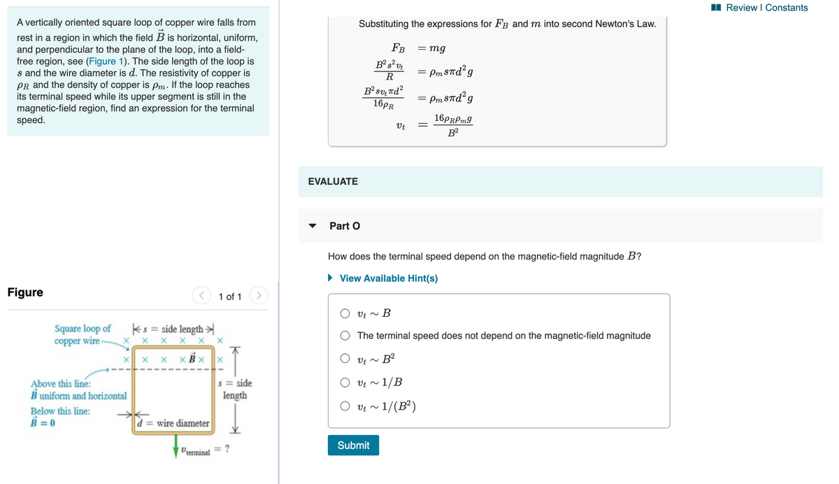 I Review I Constants
A vertically oriented square loop of copper wire falls from
rest in a region in which the field B is horizontal, uniform,
and perpendicular to the plane of the loop, into a field-
free region, see (Figure 1). The side length of the loop is
s and the wire diameter is d. The resistivity of copper is
PR and the density of copper is Pm. If the loop reaches
its terminal speed while its upper segment is still in the
magnetic-field region, find an expression for the terminal
speed.
Substituting the expressions for FB and m into second Newton's Law.
Fв
= mg
R
= Pm8Td²g
B²sv,Td?
16PR
= Pm STd²g
16PRPM9
Ut
EVALUATE
Part O
How does the terminal speed depend on the magnetic-field magnitude B?
• View Available Hint(s)
Figure
1 of 1
O Ut ~
Square loop of
copper wire
ks = side length
X X X
O The terminal speed does not depend on the magnetic-field magnitude
X x x xBx x
Above this line:
B uniform and horizontal
s = side
length
- 1/B
O vt ~
O vt ~
- 1/(B²)
Below this line:
B = 0
d = wire diameter
Submit
Ucerminal
