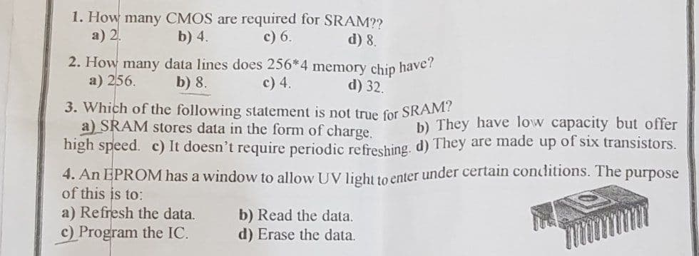 1. How many CMOS are required for SRAM??
а) 2.
b) 4.
с) 6.
d) 8.
2. How many data lines does 256*4 memory chip
have?
a) 256.
b) 8.
c) 4.
d) 32.
3. Which of the following statement is not true for SRAM!
a) SRAM stores data in the form of charge.
high speed. c) It doesn't require periodic refreshing, d) They are made up of six transistors.
b) They have low capacity but offer
4. An EPROM has a window to allow UV liehtto enter under certain conditions. The purpose
of this is to:
a) Refresh the data.
c) Program the IC.
b) Read the data.
d) Erase the data.
