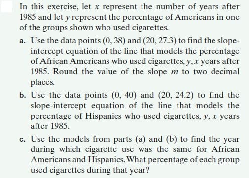 In this exercise, let x represent the number of years after
1985 and let y represent the percentage of Americans in one
of the groups shown who used cigarettes.
a. Use the data points (0, 38) and (20, 27.3) to find the slope-
intercept equation of the line that models the percentage
of African Americans who used cigarettes, y,x years after
1985. Round the value of the slope m to two decimal
places.
b. Use the data points (0, 40) and (20, 24.2) to find the
slope-intercept equation of the line that models the
percentage of Hispanics who used cigarettes, y, x years
after 1985.
c. Use the models from parts (a) and (b) to find the year
during which cigarette use was the same for African
Americans and Hispanics. What percentage of each group
used cigarettes during that year?
