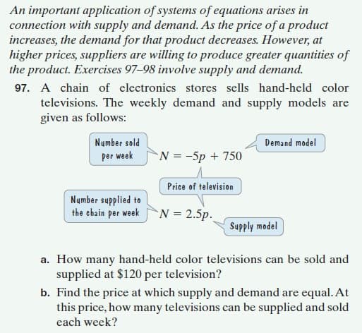 An important application of systems of equations arises in
connection with supply and demand. As the price of a product
increases, the demand for that product decreases. However, at
higher prices, suppliers are willing to produce greater quantities of
the product. Exercises 97–98 involve supply and demand.
97. A chain of electronics stores sells hand-held color
televisions. The weekly demand and supply models are
given as follows:
Number sold
Demand model
per week
N = -5p + 750
Price of television
Number supplied to
the chain per week N = 2.5p.
1apow hjddns
a. How many hand-held color televisions can be sold and
supplied at $120 per television?
b. Find the price at which supply and demand are equal. At
this price, how many televisions can be supplied and sold
each week?
