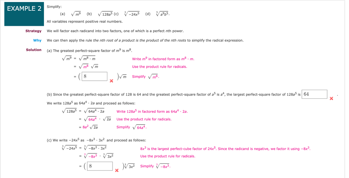 EXAMPLE 2 Simplify:
(a)
V mº
(b)
128a5 (c)
-24x5
(d) Vab5.
All variables represent positive real numbers.
Strategy
We will factor each radicand into two factors, one of which is a perfect nth power.
Why
We can then apply the rule the nth root of a product is the product of the nth roots to simplify the radical expression.
Solution
(a) The greatest perfect-square factor of mº is m³.
m8 . m
Write m9 in factored form as m8 · m.
m8
m
Use the product rule for radicals.
8.
Vm Simplify v m³.
(b) Since the greatest perfect-square factor of 128 is 64 and the greatest perfect-square factor of a is a“, the largest perfect-square factor of 128a5 is 64
We write 128a as 64a“ · 2a and proceed as follows:
128a5
64a4 · 2a
Write 128a in factored form as 64a4 · 2a.
64a4
Use the product rule for radicals.
V 2a
= 8a?
2a
Simplify v 64a4.
%D
(c) We write -24x5 as -8x³· 3x2 and proceed as follows:
3
-24x5
V-8x3 · 3x2
8x³ is the largest perfect-cube factor of 24x. Since the radicand is negative, we factor it using -8x3.
%3D
3
-8x3 · V 3x2
Use the product rule for radicals.
%3D
8
V3x2 Simplify V-8x3.
