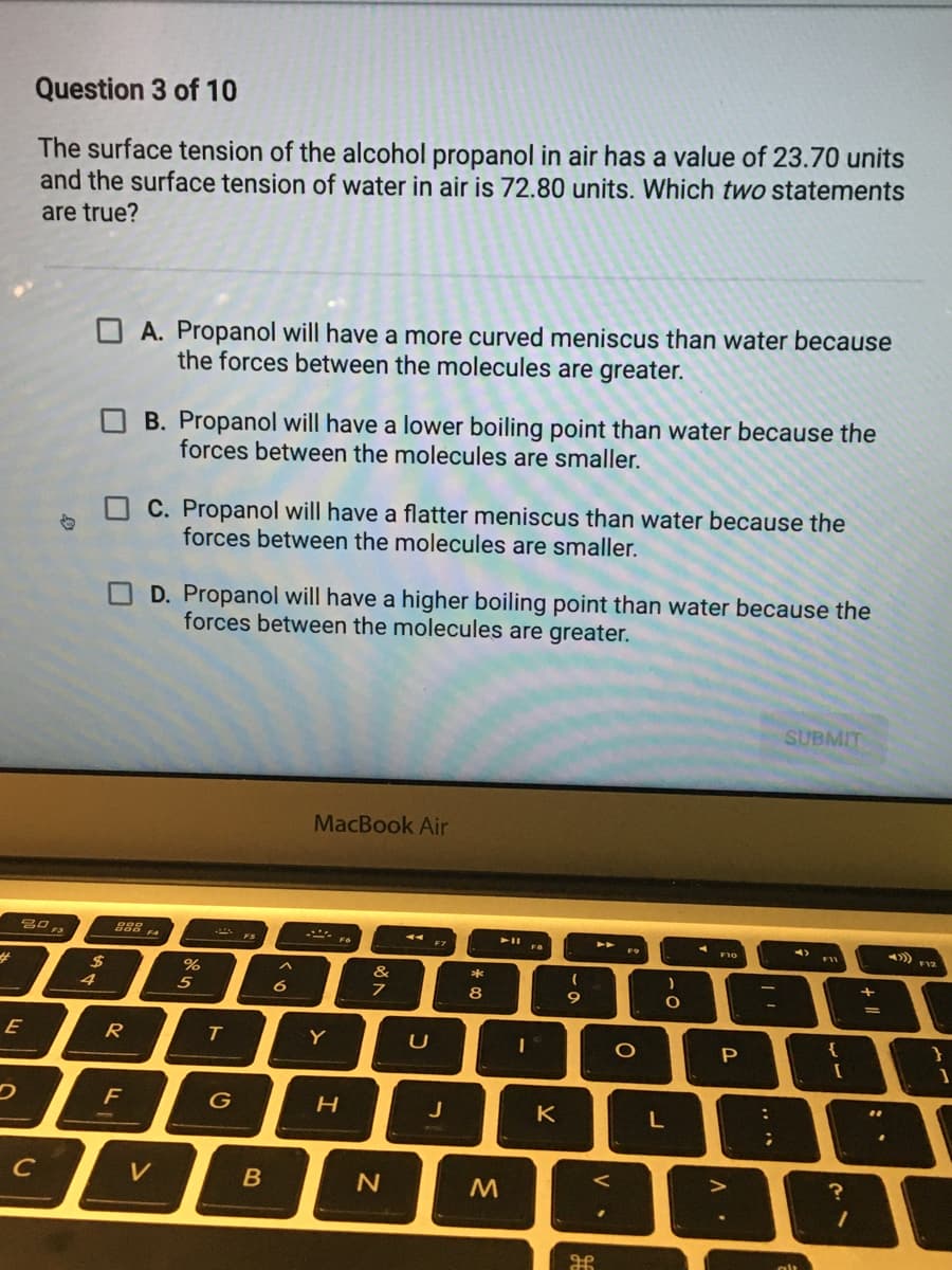 Question 3 of 10
The surface tension of the alcohol propanol in air has a value of 23.70 units
and the surface tension of water in air is 72.80 units. Which two statements
are true?
O A. Propanol will have a more curved meniscus than water because
the forces between the molecules are greater.
B. Propanol will have a lower boiling point than water because the
forces between the molecules are smaller.
C. Propanol will have a flatter meniscus than water because the
forces between the molecules are smaller.
D. Propanol will have a higher boiling point than water because the
forces between the molecules are greater.
SUBMIT
MacBook Air
F9
2$
&
*
4
5
6
8
9
E
R
Y
P
J
K
L
C
V
.. ..
