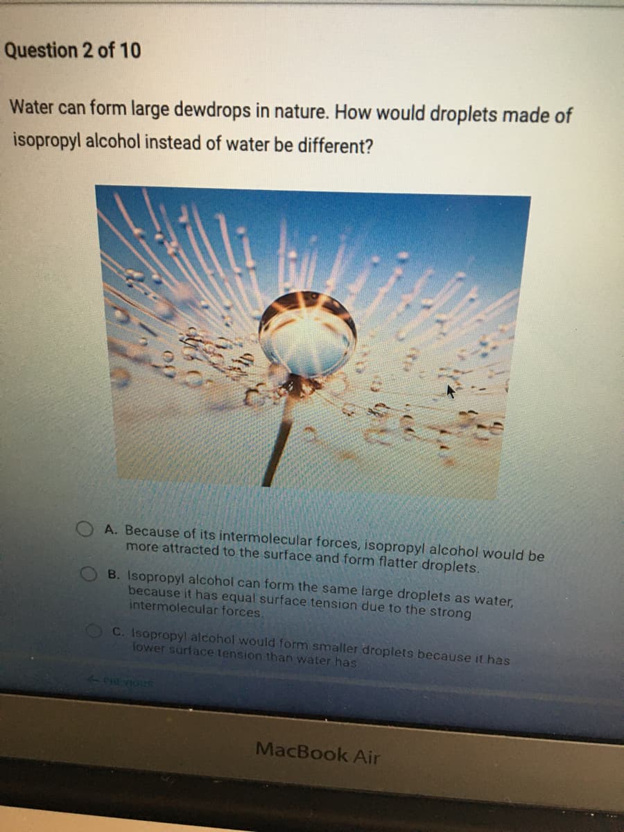 Question 2 of 10
Water can form large dewdrops in nature. How would droplets made of
isopropyl alcohol instead of water be different?
20
A. Because of its intermolecular forces, isopropyl alcohol would be
more attracted to the surface and form flatter droplets.
B. Isopropyl alcohol can form the same large droplets as water,
because it has equal surface tension due to the strong
intermolecular forces.
OC. Isopropyl alcohol would form smaller droplets because it has
lower surface tension than water has
2PHEVIOUS
MacBook Air
