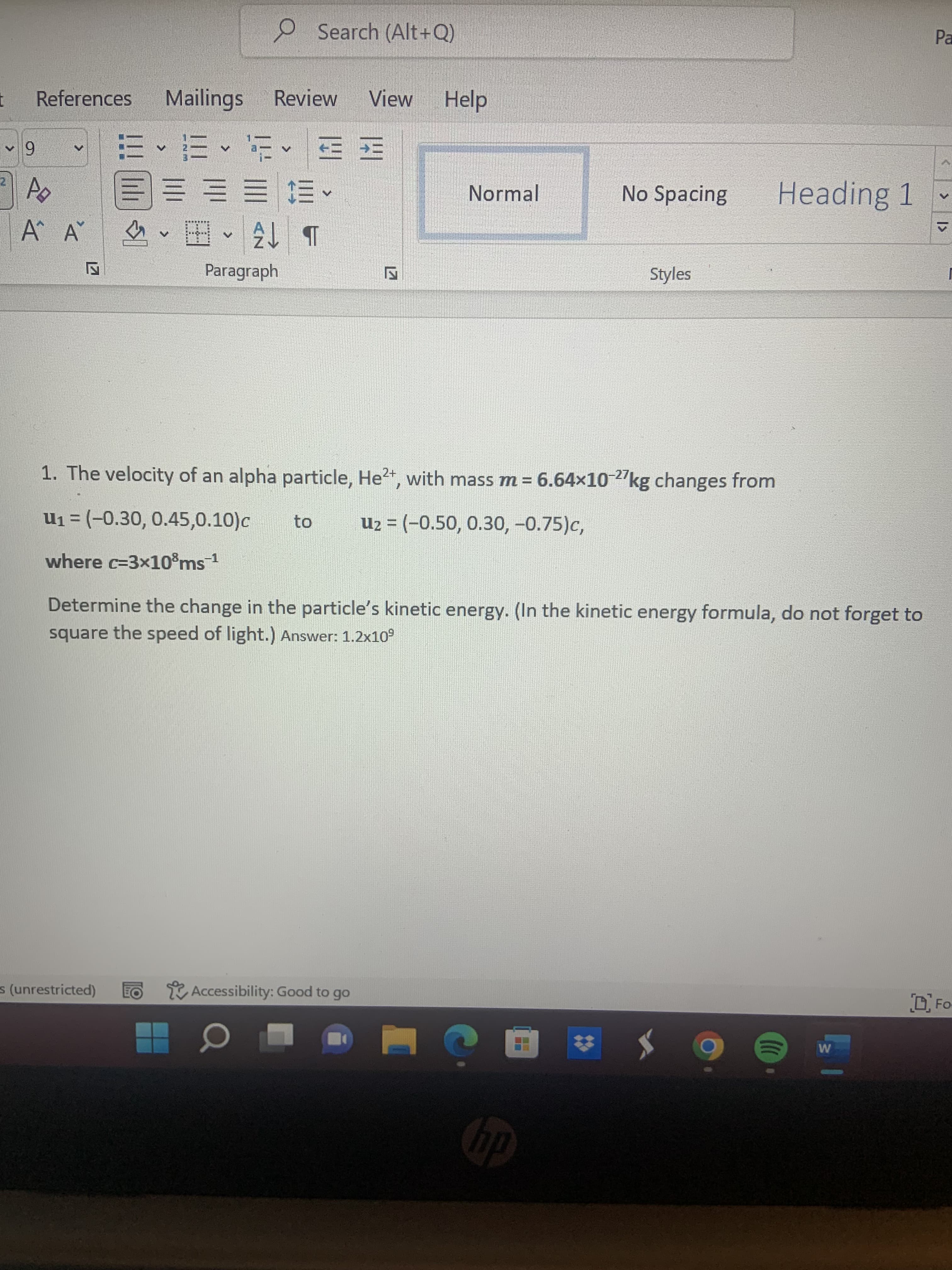 2 Search (Alt+Q)
Pa
References
Mailings
Review
View
Help
6 ^
三 三
Normal
No Spacing
Heading 1
A A
E E E =E
海
A.
Paragraph
Styles
1. The velocity of an alpha particle, He2+, with mass m = 6.64x10 2"kg changes from
u1 = (-0.30, 0.45,0.10)c
to
Uz = (-0.50, 0.30, -0.75)c,
where c=3x10%ms1
Determine the change in the particle's kinetic energy. (In the kinetic energy formula, do not forget to
square the speed of light.) Answer: 1.2x10°
s (unrestricted)
Z Accessibility: Good to go
OFo-
