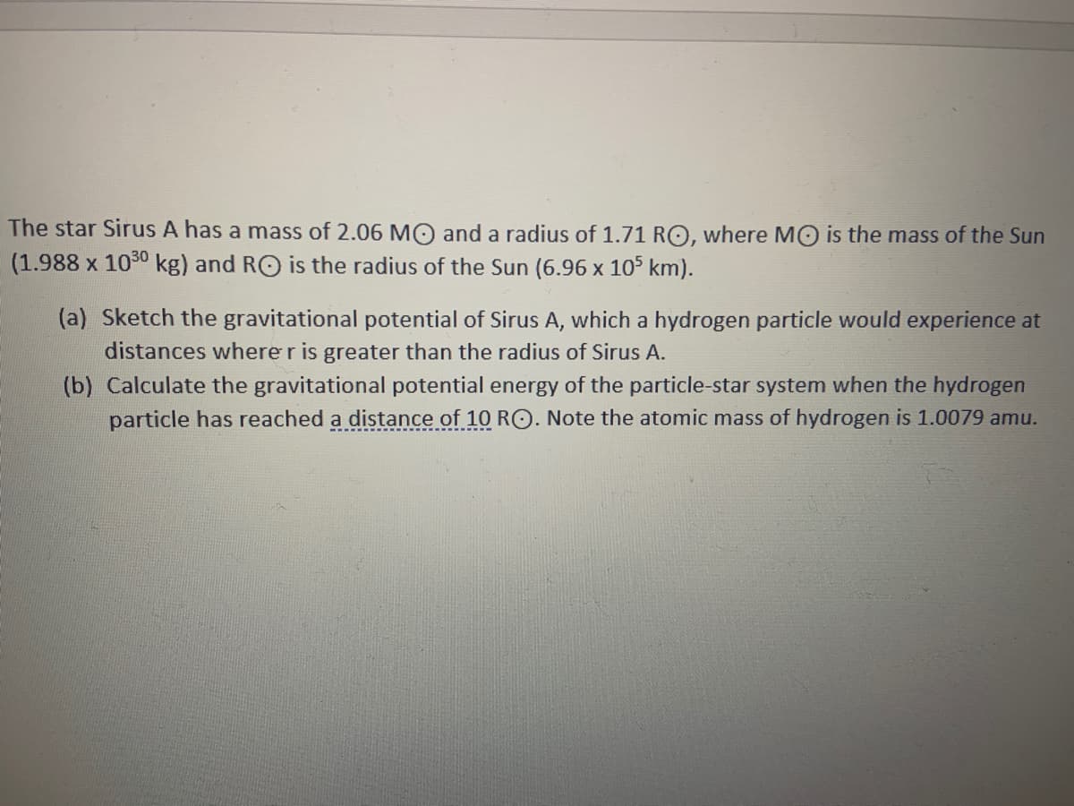 The star Sirus A has a mass of 2.06 MO and a radius of 1.71 RO, where M0 is the mass of the Sun
(1.988 x 1030 kg) and RO is the radius of the Sun (6.96 x 105 km).
(a) Sketch the gravitational potential of Sirus A, which a hydrogen particle would experience at
distances where r is greater than the radius of Sirus A.
(b) Calculate the gravitational potential energy of the particle-star system when the hydrogen
particle has reached a distance of 10 RO. Note the atomic mass of hydrogen is 1.0079 amu.
