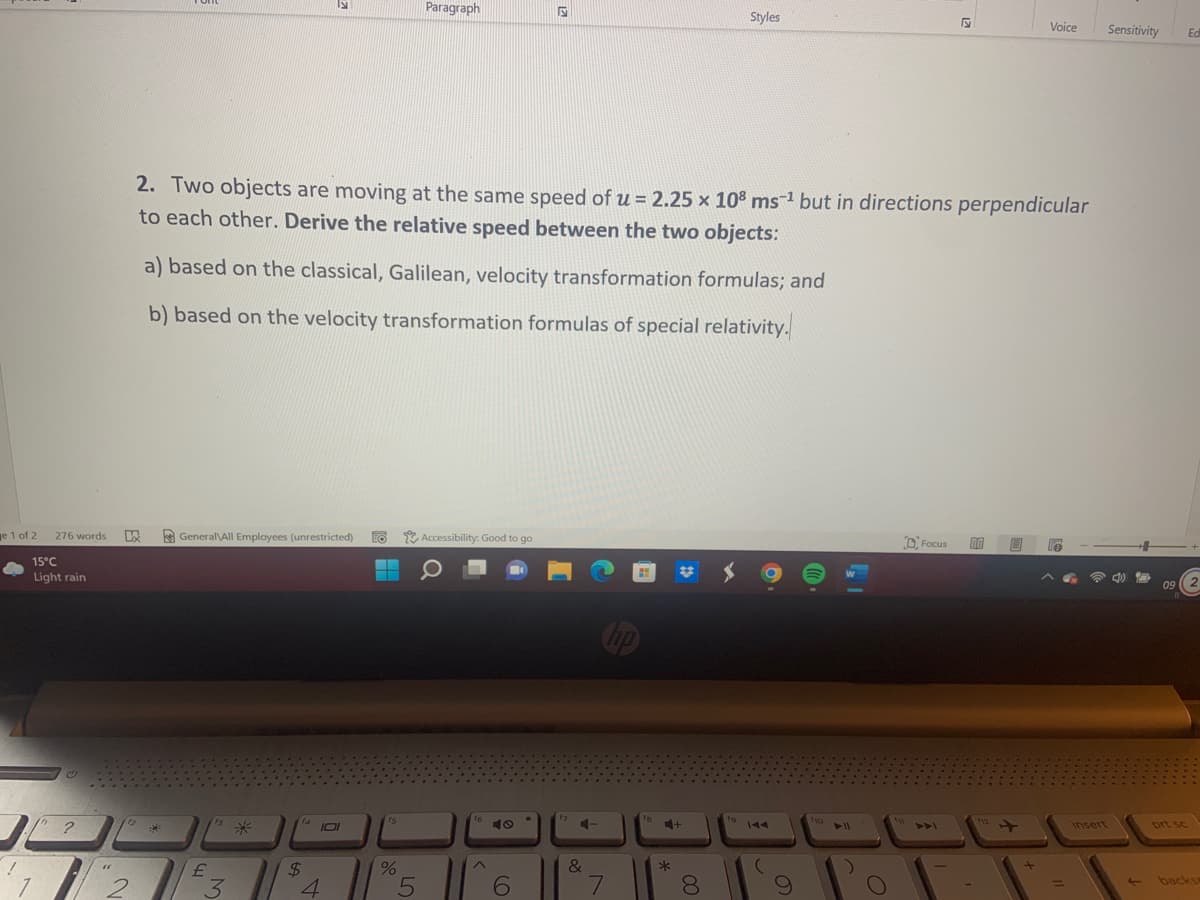 Paragraph
Styles
Voice
Sensitivity
Ed
2. Two objects are moving at the same speed of u = 2.25 x 10° ms-1 but in directions perpendicular
to each other. Derive the relative speed between the two objects:
a) based on the classical, Galilean, velocity transformation formulas; and
b) based on the velocity transformation formulas of special relativity.
ge 1 of 2
276 words
A General\All Employees (unrestricted)
EO
* Accessibility: Good to go
D Focus
15°C
Light rain
09
Cop
13
f4
15
16
f8
to
110
112
2
米
insert
prt sc
144
11
4AA
24
&
7
8.
backs
3
4
LO
