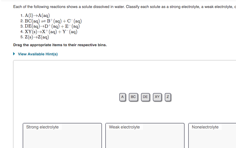 Each of the following reactions shows a solute dissolved in water. Classify each solute as a strong electrolyte, a weak electrolyte, o
1. A(1)→A(aq)
2. BC(aq) =
B* (aq) + C¯(aq)
3. DE(aq)→D+(aq) + E¯(aq)
4. XY(s)→X*(aq) + Y (aq)
5. Z(s)→Z(aq)
