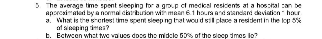 5. The average time spent sleeping for a group of medical residents at a hospital can be
approximated by a normal distribution with mean 6.1 hours and standard deviation 1 hour.
a. What is the shortest time spent sleeping that would still place a resident in the top 5%
of sleeping times?
b. Between what two values does the middle 50% of the sleep times lie?
