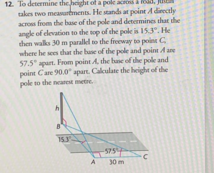 12. To determine the height of a pole across à road, Jusi
takes two measurements. He stands at point A directly
across from the base of the pole and determines that the
angle of elevation to the top of the pole is 15.3°. He
then walks 30 m parallel to the freeway to point C,
where he sees that the base of the pole and point A are
57.5° apart. From point A, the base of the pole and
point Care 90.0° apart. Calculate the height of the
pole to the nearest metre.
1
15.3
57.5
A 30 m
