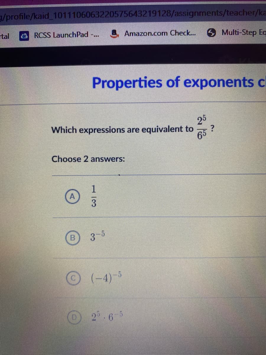 3/profile/kaid_1011106063220575643219128/assignments/teacher/ka
tal
& RCSS LaunchPad -...
Amazon.com Check...
O Multi-Step Eq
Properties of exponents c
25
Which expressions are equivalent to
65
Choose 2 answers:
1.
3
3-5
© (-4)-5
2.6-5
