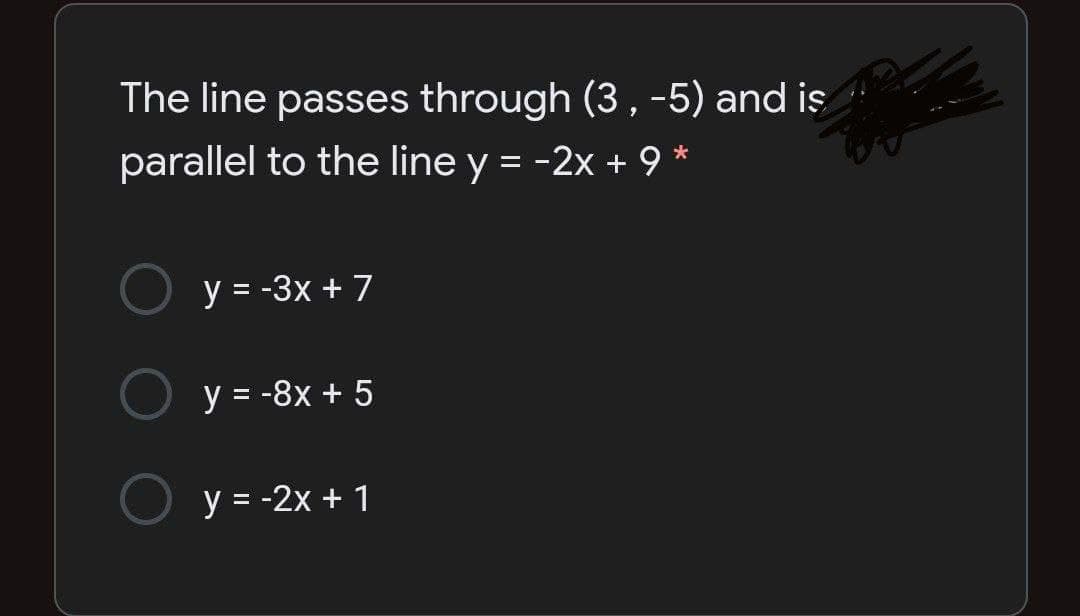 The line passes through (3, -5) and iş
parallel to the line y = -2x + 9 *
y = -3x +7
y = -8x + 5
y = -2x + 1
