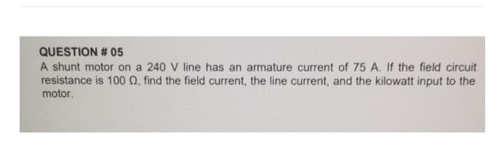 QUESTION # 05
A shunt motor on a 240 V line has an armature current of 75 A. If the field circuit
resistance is 100 02, find the field current, the line current, and the kilowatt input to the
motor.