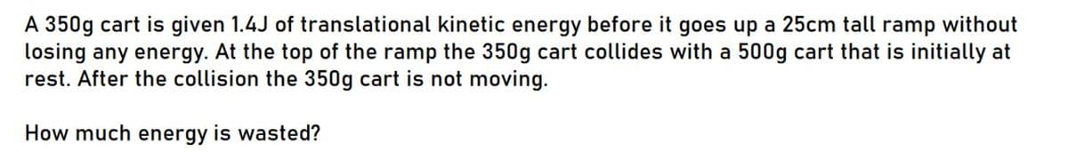 A 350g cart is given 1.4J of translational kinetic energy before it goes up a 25cm tall ramp without
losing any energy. At the top of the ramp the 350g cart collides with a 500g cart that is initially at
rest. After the collision the 350g cart is not moving.
How much energy is wasted?