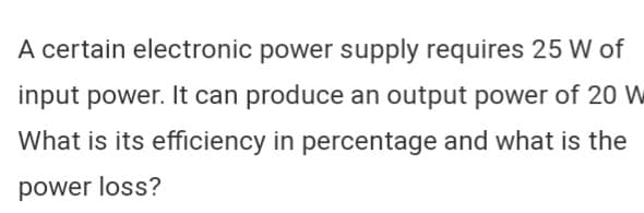 A certain electronic power supply requires 25 W of
input power. It can produce an output power of 20 W
What is its efficiency in percentage and what is the
power loss?