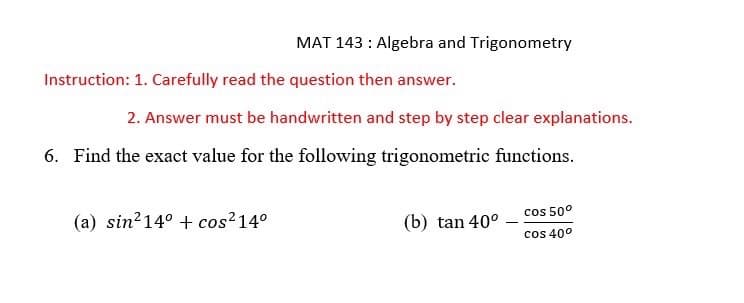 MAT 143: Algebra and Trigonometry
Instruction: 1. Carefully read the question then answer.
2. Answer must be handwritten and step by step clear explanations.
6. Find the exact value for the following trigonometric functions.
(a) sin² 14° + cos² 14°
(b) tan 40°
cos 50°
cos 40⁰