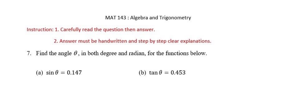 MAT 143: Algebra and Trigonometry
Instruction: 1. Carefully read the question then answer.
2. Answer must be handwritten and step by step clear explanations.
7. Find the angle , in both degree and radian, for the functions below.
(a) sin = 0.147
(b) tan = 0.453