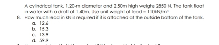 A cylindrical tank, 1.20-m diameter and 2.50m high weighs 2850 N. The tank float
in water with a draft of 1.40m. Use unit weight of lead = 110kN/m³
8. How much lead in kN is required if it is attached at the outside bottom of the tank.
a. 12.6
b. 15.3
c. 13.9
d. 59.9
