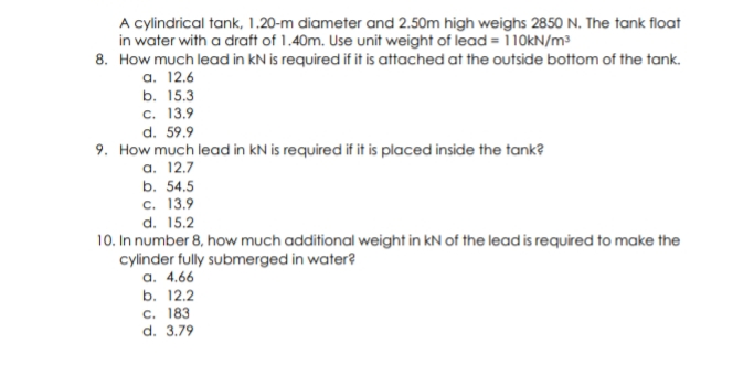 A cylindrical tank, 1.20-m diameter and 2.50m high weighs 2850 N. The tank filoat
in water with a draft of 1.40m. Use unit weight of lead =110KN/m³
8. How much lead in kN is required if it is attached at the outside bottom of the tank.
а. 12.6
b. 15.3
с. 13.9
d. 59.9
9. How much lead in kN is required if it is placed inside the tank?
a. 12.7
b. 54.5
с. 13.9
d. 15.2
10. In number 8, how much additional weight in kN of the lead is required to make the
cylinder fully submerged in water?
a. 4.66
b. 12.2
C. 183
d. 3.79
