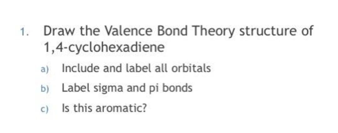 1. Draw the Valence Bond Theory structure of
1,4-cyclohexadiene
a) Include and label all orbitals
b) Label sigma and pi bonds
c) Is this aromatic?
