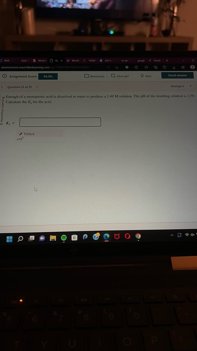 Mail-
<
Quiz 1
/assessments.macmillanlearning.com/sac/7084150#/7084150/20/4
Assignment Score: 94.3%
Question 21 of 35
K₂ =
Module
x10
TOOLS
QUX W Wordtu
W
*GENER
(20+) F
8
Resources
rio de
G
Give Up?
google
C
Hint
no Enough of a monoprotic acid is dissolved in water to produce a 1.49 M solution. The pH of the resulting solution is 2.59.
Calculate the K, for the acid.
Hotels +
F O
B
Check Answer
Attempt 6
**