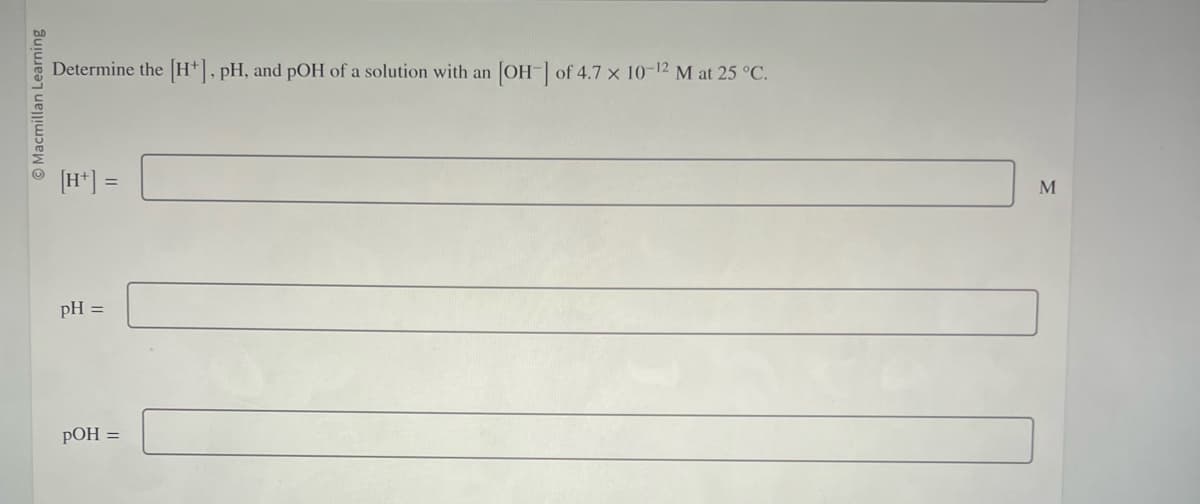 O Macmillan Learning
Determine the [H+], pH, and pOH of a solution with an
[H+] =
pH =
pOH =
[OH-] of 4.7 x 10-12 M at 25 °C.
M